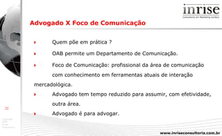 Advogado X Foco de Comunicação      Quem põe em prática ?    OAB permite um Departamento de Comunicação.    Foco de Comunicação: profissional da área de comunicação  com conhecimento em ferramentas atuais de interação  mercadológica.    Advogado tem tempo  reduzido para assumir, com efetividade,  outra área.    Advogado é para advogar. 