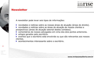Newsletter A newsletter pode levar seis tipos de informações:       novidades e notícias sobre as nossas áreas de atuação (áreas do direito).    novidades e notícias sobre as áreas de atuação de nossos clientes e prospectivos (áreas de atuação setorial destes contatos).    comentários de nossos advogados em cima dos dois pontos anteriores.    artigos gerados pelo escritório.    eventos que o escritório está envolvido ou que são relevantes aos nossos clientes.    acontecimentos interessante sobre o escritório. 