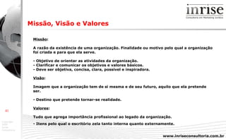 Missão : A razão da existência de uma organização. Finalidade ou motivo pelo qual a organização foi criada e para que ela serve.  - Objetivo de orientar as atividades da organização. - Clarificar e comunicar os objetivos e valores básicos. - Deve ser objetiva, concisa, clara, possível e inspiradora. Visão : Imagem que a organização tem de si mesma e de seu futuro, aquilo que ela pretende ser. - Destino que pretende tornar-se realidade. Valores : Tudo que agrega importância profissional ao legado da organização. - Itens pelo qual o escritório zela tanto interna quanto externamente.   Missão, Visão e Valores 