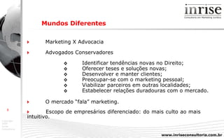Mundos Diferentes    Marketing X Advocacia    Advogados Conservadores ◊ Identificar tendências novas no Direito;  ◊ Oferecer teses e soluções novas;  ◊ Desenvolver e manter clientes;  ◊ Preocupar-se com o marketing pessoal;  ◊ Viabilizar parceiros em outras localidades;  ◊ Estabelecer relações duradouras com o mercado.    O mercado “fala” marketing.    Escopo de empresários diferenciado: do mais culto ao mais  intuitivo. 