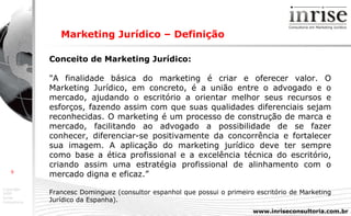 Marketing Jurídico – Definição Conceito de Marketing Jurídico: "A finalidade básica do marketing é criar e oferecer valor. O Marketing Jurídico, em concreto, é a união entre o advogado e o mercado, ajudando o escritório a orientar melhor seus recursos e esforços, fazendo assim com que suas qualidades diferenciais sejam reconhecidas. O marketing é um processo de construção de marca e mercado, facilitando ao advogado a possibilidade de se fazer conhecer, diferenciar-se positivamente da concorrência e fortalecer sua imagem. A aplicação do marketing jurídico deve ter sempre como base a ética profissional e a excelência técnica do escritório, criando assim uma estratégia profissional de alinhamento com o mercado digna e eficaz.” Francesc Dominguez (consultor espanhol que possui o primeiro escritório de Marketing Jurídico da Espanha). 