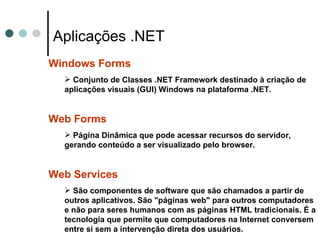 Aplicações .NET Windows Forms Conjunto de Classes .NET Framework destinado à criação de aplicações visuais (GUI) Windows na plataforma .NET. Web Forms Página Dinâmica que pode acessar recursos do servidor, gerando conteúdo a ser visualizado pelo browser. Web Services São componentes de software que são chamados a partir de outros aplicativos. São "páginas web" para outros computadores e não para seres humanos com as páginas HTML tradicionais. É a tecnologia que permite que computadores na Internet conversem entre si sem a intervenção direta dos usuários.   