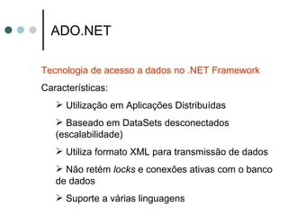 ADO.NET Tecnologia de acesso a dados no .NET Framework Características: Utilização em Aplicações Distribuídas Baseado em DataSets desconectados (escalabilidade) Utiliza formato XML para transmissão de dados Não retém  locks  e conexões ativas com o banco de dados Suporte a várias linguagens 
