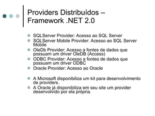Providers Distribuídos – Framework .NET 2.0 SQLServer Provider: Acesso ao SQL Server SQLServer Mobile Provider: Acesso ao SQL Server Mobile OleDb Provider: Acesso a fontes de dados que possuam um driver OleDB (Access) ODBC Provider: Acesso a fontes de dados que possuam um driver ODBC Oracle Provider: Acesso ao Oracle A Microsoft disponibiliza um kit para desenvolvimento de providers. A Oracle já disponibiliza em seu site um provider desenvolvido por ela própria. 