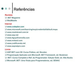 Referências Revistas .NET Magazine WebMobile Internet www.codeplex.com www.microsoft.com/learning/mcp/credential/default.mspx www.msdnbrasil.com.br www.asp.net www.4guysfromrolla.com www.mrbool.com www.codificando.net www.aspnetpro.com Livros ASP.NET com C#: Curso Prático, ed. Novatec Programação Aplicada com Microsoft .NET Framework, ed. Bookman .NET: Curso Completo e Ref. do Programador: Edição Gold, ed. Alta Books Microsoft .NET: Uma Visão para Programadores, ed. SENAC 