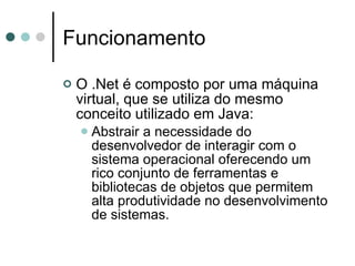 Funcionamento O .Net é composto por uma máquina virtual, que se utiliza do mesmo conceito utilizado em Java: Abstrair a necessidade do desenvolvedor de interagir com o sistema operacional oferecendo um rico conjunto de ferramentas e bibliotecas de objetos que permitem alta produtividade no desenvolvimento de sistemas. 