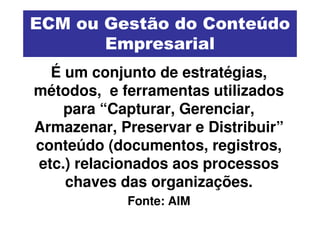 ECM ou Gestão do Conteúdo
       Empresarial
  É um conjunto de estratégias,
métodos, e ferramentas utilizados
    para “Capturar, Gerenciar,
Armazenar, Preservar e Distribuir”
conteúdo (documentos, registros,
etc.) relacionados aos processos
    chaves das organizações.
            Fonte: AIM
 