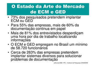 O Estado da Arte do Mercado
         de ECM e GED
• 73% dos pesquisados pretendem implantar
  ECM ou GED
• Para 55% das empresas, mais de 60% da
  documentação continua em papel
• Mais de 81% dos entrevistados desperdiçam
  uma hora por dia de trabalho localizando
  informações
• O ECM e GED empregam no Brasil um mínimo
  de 58.720 funcionários
• Cerca de 263% das empresas pretendem
  implantar sistemas diversos para solucionar
  problemas de documentação
                         Julho de 2008 / IPC – Instituto de Pesquisas CENADEM
 