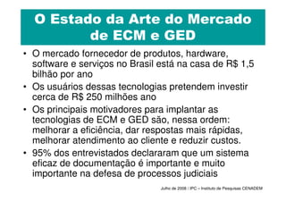 O Estado da Arte do Mercado
         de ECM e GED
• O mercado fornecedor de produtos, hardware,
  software e serviços no Brasil está na casa de R$ 1,5
  bilhão por ano
• Os usuários dessas tecnologias pretendem investir
  cerca de R$ 250 milhões ano
• Os principais motivadores para implantar as
  tecnologias de ECM e GED são, nessa ordem:
  melhorar a eficiência, dar respostas mais rápidas,
  melhorar atendimento ao cliente e reduzir custos.
• 95% dos entrevistados declararam que um sistema
  eficaz de documentação é importante e muito
  importante na defesa de processos judiciais
                                Julho de 2008 / IPC – Instituto de Pesquisas CENADEM
 