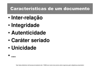 Características de um documento

• Inter-relação
• Integridade
• Autenticidade
• Caráter seriado
• Unicidade
• ...
   http://www.slideshare.net/ivanezjunior/palestra-dia-110808-ana-maria-luiza-evento-sobre-organizao-ged-e-digitalizao-presentation
 