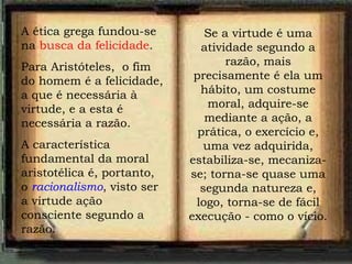 A ética grega fundou-se na  busca da felicidade . Para Aristóteles,  o fim do homem é a felicidade, a que é necessária à virtude, e a esta é necessária a razão.  A característica fundamental da moral aristotélica é, portanto, o  racionalismo , visto ser a virtude ação consciente segundo a razão. Se a virtude é uma atividade segundo a razão, mais precisamente é ela um hábito, um costume moral, adquire-se mediante a ação, a prática, o exercício e, uma vez adquirida, estabiliza-se, mecaniza-se; torna-se quase uma segunda natureza e, logo, torna-se de fácil execução - como o vício. 