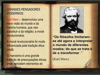 GRANDES PENSADORES MODERNOS: Karl Marx  -  desenvolveu uma nova visão do mundo e da história humana, que veio substituir a da religião: a moral revolucionária. A moral revolucionária foi muito influenciada pela tradição ética cristã. O marxismo é uma grande tradição de preocupações éticas, onde persistem elementos do cristianismo. “ Os filósofos limitaram-se até agora a  interpretar  o mundo de diferentes modos; do que se trata é de o  transformar  . ” (Karl Marx) 