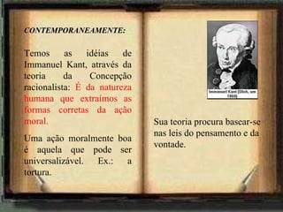 CONTEMPORANEAMENTE: Temos as idéias de Immanuel Kant, através da teoria da Concepção racionalista:  É da natureza humana que extraímos as formas corretas da ação moral.  Uma ação moralmente boa é aquela que pode ser universalizável. Ex.: a tortura. Sua teoria procura basear-se nas leis do pensamento e da vontade.  