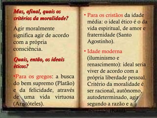 Para os cristãos  da idade média: o ideal ético é o da vida espiritual, de amor e fraternidade (Santo Agostinho). Idade moderna  (iluminismo e renascimento): ideal seria viver de acordo com a própria liberdade pessoal. Critério da moralidade é ser racional, autônomo, autodeterminado, agir segundo a razão e a liberdade (Kant). Mas, afinal, quais os critérios da moralidade? Agir moralmente significa agir de acordo com a própria consciência. Quais, então, os ideais éticos? Para os gregos : a busca do bem supremo (Platão) e da felicidade, através de uma vida virtuosa (Aristóteles). 