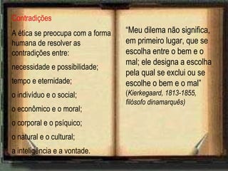 Contradições A ética se preocupa com a forma humana de resolver as contradições entre: necessidade e possibilidade;  tempo e eternidade; o indivíduo e o social; o econômico e o moral; o corporal e o psíquico; o natural e o cultural; a inteligência e a vontade. “ Meu dilema não significa, em primeiro lugar, que se escolha entre o bem e o mal; ele designa a escolha pela qual se exclui ou se escolhe o bem e o mal”  ( Kierkegaard, 1813-1855, filósofo dinamarquês) 