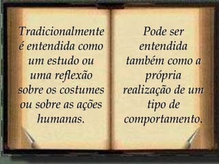 Tradicionalmente é entendida como um estudo ou uma reflexão sobre os costumes ou sobre as ações humanas. Pode ser entendida também como a própria realização de um tipo de comportamento . 