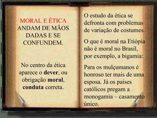 O estudo da ética se defronta com problemas de variação de costumes. O que é moral na Etiópia não é moral no Brasil, por exemplo, a bigamia: Para os mulçumanos é honroso ter mais de uma esposa. Já os países católicos pregam a monogamia – casamento único. MORAL E ÉTICA  ANDAM DE MÃOS DADAS E SE CONFUNDEM. No centro da ética aparece o  dever , ou obrigação  moral ,  conduta  correta. 