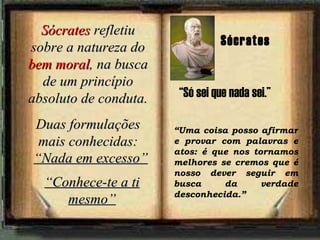 Sócrates  refletiu sobre a natureza do  bem moral , na busca de um princípio absoluto de conduta. Duas formulações mais conhecidas: “ Nada em excesso” “ Conhece-te a ti mesmo” “ Uma coisa posso afirmar e provar com palavras e atos: é que nos tornamos melhores se cremos que é nosso dever seguir em busca da verdade desconhecida.”   Sócrates “ Só sei que nada sei.” 