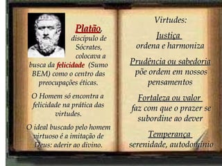 colocava a busca da  felicidade   (Sumo BEM) como o centro das preocupações éticas. O Homem só encontra a  felicidade na prática das virtudes. O ideal buscado pelo homem virtuoso é a imitação de Deus: aderir ao divino. Virtudes: Justiça  ordena e harmoniza Prudência ou sabedoria põe ordem em nossos pensamentos Fortaleza ou valor  faz com que o prazer se subordine ao dever Temperança  serenidade, autodomínio Platão ,  discípulo de Sócrates, 