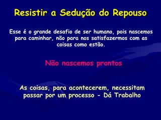 Resistir a Sedução do RepousoResistir a Sedução do Repouso
Esse é o grande desafio de ser humano, pois nascemos
para caminhar, não para nos satisfazermos com as
coisas como estão.
Não nascemos prontos
As coisas, para acontecerem, necessitam
passar por um processo - Dá Trabalho
 