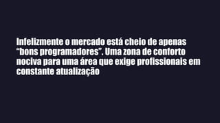 Infelizmente o mercado está cheio de apenas
“bons programadores”. Uma zona de conforto
nociva para uma área que exige profissionais em
constante atualização
 