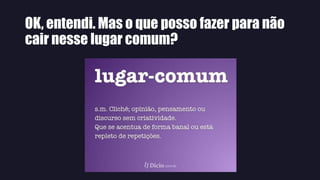 OK, entendi. Mas o que posso fazer para não
cair nesse lugar comum?
 
