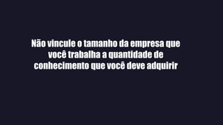 Não vincule o tamanho da empresa que
você trabalha a quantidade de
conhecimento que você deve adquirir
 