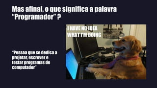 Mas afinal, o que significa a palavra
“Programador” ?
“Pessoa que se dedica a
projetar, escrever e
testar programas de
computador”
 