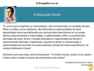 A Educação Moral
GECD - Grupo Espírita Cristão DespertarGECD - Grupo Espírita Cristão Despertar
O Evangelho no Lar
“É, no lar que os Espíritos se reencontram, sob o mesmo teto, na condição de pais,
filhos e irmãos; nesse ambiente, são oferecidas as oportunidades de novo
aprendizado moral possibilitando aos reencarnados exercitarem-se no campo
afetivo, desenvolvendo a fraternidade, a solidariedade, enfim, os sentimentos
derivados do amor. Assim, a função educadora e regeneradora da família é
extremamente delicada e importante, quando se atribui à reencarnação a
oportunidade de ascensão na escala evolutiva, através de novas experiências, no
campo intelectual e moral.
Coerente com essa visão, afirma Emmanuel: ''A melhor escola, ainda é o lar, onde a
criatura deve receber as bases do sentimento e do caráter.”
Psicografia de Francisco C. Xavier
O Consolador
 