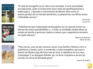 GECD - Grupo Espírita Cristão DespertarGECD - Grupo Espírita Cristão Despertar
“O culto do Evangelho no lar não é uma inovação. É uma necessidade
em toda parte, onde o Cristianismo lance raízes de aperfeiçoamento e
sublimação.(...) Quando o ensinamento do Mestre vibre entre as
quatro paredes de um templo doméstico, os pequeninos sacrifícios tecem
a felicidade comum.”
Emmanuel
Luz no Lar
“Trabalhemos pela implantação do Evangelho no Lar, quando estiver ao
alcance de nossas possibilidades. [...] Trazer as claridades da Boa Nova ao
templo da família é aprimorar todos os valores que a experiência terrestre
nos pode oferecer”
Bezerra de Menezes
Temas da vida
“Pelo menos, uma vez por semana, reúne a tua família e felicita-a com o
Espiritismo, criando, assim, e mantendo, o culto evangélico, para que a
diretriz do Mestre seja eficiente rota de amor à sabedoria em tua casa...
E prossegue: E se desejares felicida- de, na Terra, incorpora-o ao teu lar,
criando um clima de felicidade geral.”
Joanna de Ângelis
 