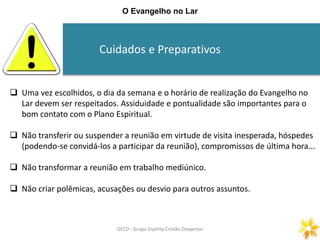 Cuidados e Preparativos
GECD - Grupo Espírita Cristão DespertarGECD - Grupo Espírita Cristão Despertar
O Evangelho no Lar
 Uma vez escolhidos, o dia da semana e o horário de realização do Evangelho no
Lar devem ser respeitados. Assiduidade e pontualidade são importantes para o
bom contato com o Plano Espiritual.
 Não transferir ou suspender a reunião em virtude de visita inesperada, hóspedes
(podendo-se convidá-los a participar da reunião), compromissos de última hora...
 Não transformar a reunião em trabalho mediúnico.
 Não criar polêmicas, acusações ou desvio para outros assuntos.
 