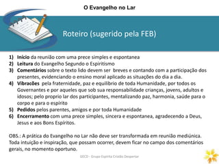Roteiro (sugerido pela FEB)
GECD - Grupo Espírita Cristão DespertarGECD - Grupo Espírita Cristão Despertar
O Evangelho no Lar
1) Início da reunião com uma prece simples e espontanea
2) Leitura do Evangelho Segundo o Espiritismo
3) Comentários sobre o texto lido devem ser breves e contando com a participação dos
presentes, evidenciando o ensino moral aplicado as situações do dia a dia.
4) Vibracões pela fraternidade, paz e equilibrio de toda Humanidade, por todos os
Governantes e por aqueles que sob sua responsabilidade crianças, jovens, adultos e
idosos; pelo proprio lar dos participantes, mentalizando paz, harmonia, saúde para o
corpo e para o espírito
5) Pedidos pelos parentes, amigos e por toda Humanidade
6) Encerramento com uma prece simples, sincera e espontanea, agradecendo a Deus,
Jesus e aos Bons Espíritos.
OBS.: A prática do Evangelho no Lar não deve ser transformada em reunião mediúnica.
Toda intuição e inspiração, que possam ocorrer, devem ficar no campo dos comentários
gerais, no momento oportuno.
 