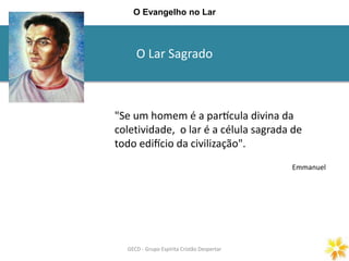 O Lar Sagrado
GECD - Grupo Espírita Cristão DespertarGECD - Grupo Espírita Cristão Despertar
O Evangelho no Lar
"Se um homem é a partícula divina da
coletividade, o lar é a célula sagrada de
todo edifício da civilização".
Emmanuel
 