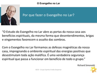 Por que fazer o Evangelho no Lar?
GECD - Grupo Espírita Cristão DespertarGECD - Grupo Espírita Cristão Despertar
O Evangelho no Lar
“O Estudo do Evangelho no Lar abre as portas da nossa casa aos
benefícios espirituais, da mesma forma que desentendimentos, brigas
e xingamentos favorecem o assalto das sombras.
Com o Evangelho no Lar formamos as defesas magnéticas da nossa
casa, impregnando o ambiente espiritual das energias positivas que
desestimulam toda ação maléfica. É uma verdadeira segurança
espiritual que passa a funcionar em benefício de todo o grupo.”
Richard Simonetti
 