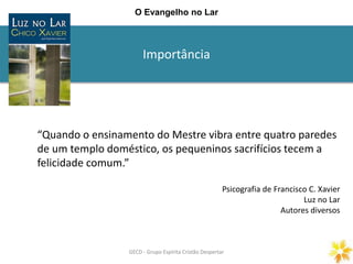 Importância
GECD - Grupo Espírita Cristão DespertarGECD - Grupo Espírita Cristão Despertar
O Evangelho no Lar
“Quando o ensinamento do Mestre vibra entre quatro paredes
de um templo doméstico, os pequeninos sacrifícios tecem a
felicidade comum.”
Psicografia de Francisco C. Xavier
Luz no Lar
Autores diversos
 