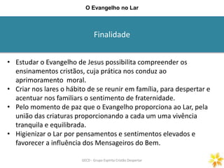 Finalidade
GECD - Grupo Espírita Cristão DespertarGECD - Grupo Espírita Cristão Despertar
O Evangelho no Lar
• Estudar o Evangelho de Jesus possibilita compreender os
ensinamentos cristãos, cuja prática nos conduz ao
aprimoramento moral.
• Criar nos lares o hábito de se reunir em família, para despertar e
acentuar nos familiars o sentimento de fraternidade.
• Pelo momento de paz que o Evangelho proporciona ao Lar, pela
união das criaturas proporcionando a cada um uma vivência
tranquila e equilibrada.
• Higienizar o Lar por pensamentos e sentimentos elevados e
favorecer a influência dos Mensageiros do Bem.
 