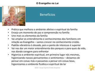Benefícios
GECD - Grupo Espírita Cristão DespertarGECD - Grupo Espírita Cristão Despertar
O Evangelho no Lar
• Prática que melhora o ambiente afetivo e espiritual da família
• Enseja um momento de paz e compreensão na família
• Une mais os elementos da família
• Vai ampliar os entendimento e conhecimentos dos familiares em
relação ao Evangelho – vamos crescer no conhecimento cristão.
• Padrão vibratório é elevado, pois o ponto de interesse é superior
• Vai nos dar um maior entendimento dos porques e para ques da vida,
nos dando coragem para enfrentar
• Higieniza o ambiente espiritual, em primeiro lugar nós mesmos,
higienizando nossos pensamentos e sentimentos – deixamos de
pensar em coisas más e passamos a pensar em coisas boas,
higienizamos o ambiente fluídico e espiritual do lar
 