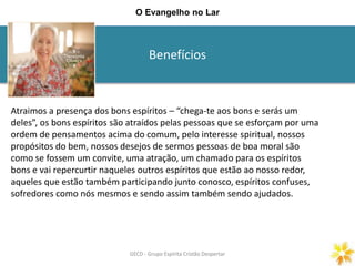 Benefícios
GECD - Grupo Espírita Cristão DespertarGECD - Grupo Espírita Cristão Despertar
O Evangelho no Lar
Atraimos a presença dos bons espíritos – “chega-te aos bons e serás um
deles”, os bons espíritos são atraídos pelas pessoas que se esforçam por uma
ordem de pensamentos acima do comum, pelo interesse spiritual, nossos
propósitos do bem, nossos desejos de sermos pessoas de boa moral são
como se fossem um convite, uma atração, um chamado para os espíritos
bons e vai repercurtir naqueles outros espíritos que estão ao nosso redor,
aqueles que estão também participando junto conosco, espíritos confuses,
sofredores como nós mesmos e sendo assim também sendo ajudados.
 