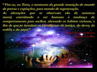 “Vive-se, na Terra, o momento da grande transição de mundo
de provas e expiações, para mundo de regeneração.
As alterações que se observam são de natureza
moral, convidando o ser humano à mudança de
comportamento para melhor, alterando os hábitos viciosos, a
fim de que se instalem os paradigmas da justiça, do dever, da
ordem e do amor.”
                                          Manoel Philomeno de Miranda
                                                  Transição Planetária.
 