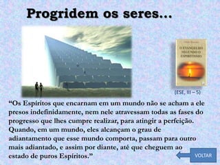 Progridem os seres...




                                                       (ESE, III – 5)

“Os Espíritos que encarnam em um mundo não se acham a ele
presos indefinidamente, nem nele atravessam todas as fases do
progresso que lhes cumpre realizar, para atingir a perfeição.
Quando, em um mundo, eles alcançam o grau de
adiantamento que esse mundo comporta, passam para outro
mais adiantado, e assim por diante, até que cheguem ao
estado de puros Espíritos.”                                   VOLTAR
 
