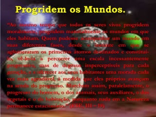 Progridem os Mundos.
“Ao mesmo tempo que todos os seres vivos progridem
moralmente, progridem materialmente os mundos em que
eles habitam. Quem pudesse acompanhar um mundo em
suas diferentes fases, desde o instante em que se
aglomeraram os primeiros átomos destinados e constituí-
lo, vê-lo-ia a percorrer uma escala incessantemente
progressiva, mas de degraus imperceptíveis para cada
geração, e a oferecer aos seus habitantes uma morada cada
vez mais agradável, à medida que eles próprios avançam
na senda do progresso. Marcham assim, paralelamente, o
progresso do homem, o dos animais, seus auxiliares, o dos
vegetais e o da habitação, porquanto nada em a Natureza
permanece estacionário.” (ESE, III – 19)
 