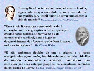 “Evangelizado o indivíduo, evangeliza-se a família;
          regenerada esta, a sociedade estará a caminho de
          sua purificação, reabilitando-se simultaneamente a
          vida do mundo.” Emmanuel. Dissertações Mediúnicas

“Essa tarefa libertadora, sem dúvida, cabe à
educação das novas gerações, a fim de que sejam
criados novos hábitos de convivência e de
comunicação saudável, dando lugar ao
desenvolvimento das forças vivas do Bem inatas em
todos os indivíduos.” Dr. Charles White

“E não tenhamos dúvidas de que a criança e o jovem
evangelizados agora serão, indubitavelmente, aqueles cidadãos
do mundo, conscientes e alertados, conduzidos para
construir, por seus esforços próprios, os verdadeiros caminhos
da felicidade na Terra.” Guillon Ribeiro, Mensagem recebida em 196
 