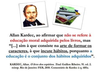 Allan Kardec, ao afirmar que não se refere à
  educação moral adquirida pelos livros, mas
 “[...] sim à que consiste na arte de formar os
 caracteres, à que incute hábitos, porquanto a
educação é o conjunto dos hábitos adquiridos”.
 KARDEC, Allan. O livro dos espíritos. Trad. Guillon Ribeiro. 91. ed. 2.
  reimp. Rio de Janeiro: FEB, 2010. Comentário de Kardec à q. 685a.
 
