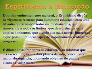 Espiritismo e Educação
Doutrina eminentemente racional, o Espiritismo dispõe
de vigorosos recursos para iluminar a educação com uma
filosofia que transpõe todos os imediatismos, que
transcende a todos os limites, que descortina os mais
amplos horizontes, que atende aos mais nobres interesses
e que possui um ideal capaz de impulsionar o verdadeiro
progresso.

E dilatando as fronteiras da educação, ao informar que
ela exerce função nos dois planos da vida, concede-lhe
maior abrangência, apontando objetivos de grande
alcance e valor moral.
 
