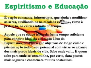 Espiritismo e Educação
É a ação constante, ininterrupta, que ajuda a modificar
os seres, auxiliando-os na escalada evolutiva, rumo à
perfeição, na esteira infinita do tempo.

Aquele que se educa tem pela frente tempo suficiente
para atingir o ideal da educação à luz do
Espiritismo, pois persegue objetivos de longo curso e
põe em ação todo o seu potencial com vistas ao alcance
dos mais puros ideais de vida. Sabe onde vai ... E quem
sabe para onde se encaminha, por certo, dará passos
mais seguros e contornará muitos obstáculos.
 