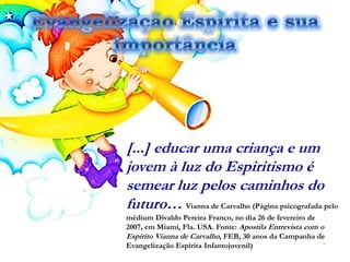 [...] educar uma criança e um
jovem à luz do Espiritismo é
semear luz pelos caminhos do
futuro… Vianna de Carvalho (Página psicografada pelo
médium Divaldo Pereira Franco, no dia 26 de fevereiro de
2007, em Miami, Fla. USA. Fonte: Apostila Entrevista com o
Espírito Vianna de Carvalho, FEB, 30 anos da Campanha de
Evangelização Espírita Infantojuvenil)
 