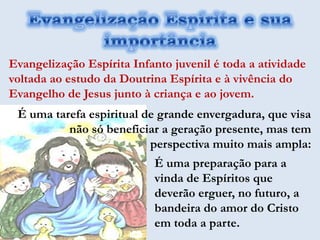 Evangelização Espírita Infanto juvenil é toda a atividade
voltada ao estudo da Doutrina Espírita e à vivência do
Evangelho de Jesus junto à criança e ao jovem.
 É uma tarefa espiritual de grande envergadura, que visa
          não só beneficiar a geração presente, mas tem
                          perspectiva muito mais ampla:
                           É uma preparação para a
                           vinda de Espíritos que
                           deverão erguer, no futuro, a
                           bandeira do amor do Cristo
                           em toda a parte.
 