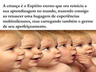 A criança é o Espírito eterno que ora reinicia a
sua aprendizagem no mundo, trazendo consigo
ao renascer uma bagagem de experiências
multimilenares, mas carregando também o germe
de seu aperfeiçoamento.
 