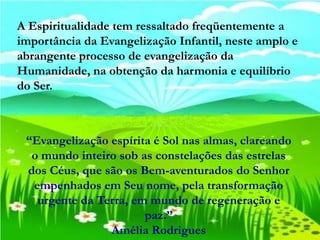 A Espiritualidade tem ressaltado freqüentemente a
importância da Evangelização Infantil, neste amplo e
abrangente processo de evangelização da
Humanidade, na obtenção da harmonia e equilíbrio
do Ser.



 “Evangelização espírita é Sol nas almas, clareando
  o mundo inteiro sob as constelações das estrelas
 dos Céus, que são os Bem-aventurados do Senhor
  empenhados em Seu nome, pela transformação
   urgente da Terra, em mundo de regeneração e
                       paz.”
                Amélia Rodrigues
 