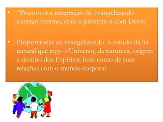 • “Promover a integração do evangelizando
  consigo mesmo, com o próximo e com Deus;

• Proporcionar ao evangelizando o estudo da lei
  natural que rege o Universo; da natureza, origem
  e destino dos Espíritos bem como de suas
  relações com o mundo corporal.
 